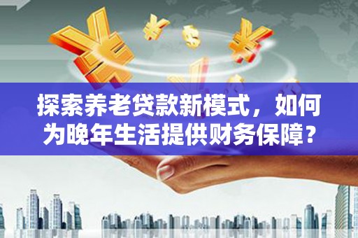 延安探索养老贷款新模式，如何为晚年生活提供财务保障？